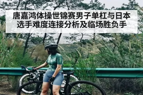 唐嘉鸿体操世锦赛男子单杠与日本选手难度连接分析及临场胜负手