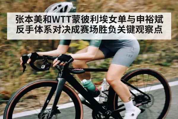 张本美和WTT蒙彼利埃女单与申裕斌反手体系对决成赛场胜负关键观察点