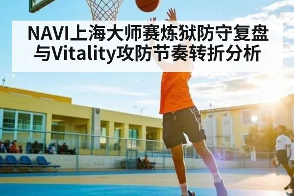 NAVI上海大师赛炼狱防守复盘与Vitality攻防节奏转折分析